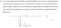 3. The current segments RQ of length a and QP of length b carry current I2 and located near
an infinite wire carrying current I4. The end of RQ is a distance c from the infinite wire as
shown in figure. Segment QP is perpendicular to segment RQ and is parallel to the infinite
wire. Find the total magnetic force exerted on the wire RQP by the magnetic field of the
infinite wire.
YA
x
a
12
Q'
b
