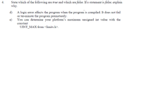 State which of the following are true and which are false. If a statement is false, explain
why.
4.
d) A logic error affects the program when the program is compiled. It does not fail
or ter-minate the program prematurely.
You can determine your platform's maximum unsigned int value with the
e)
constant
UINT_MAX from <limits.h>.
