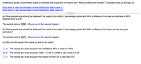 A television sports commentator wants to estimate the proportion of citizens who "follow professional football." Complete parts (a) through (c).

**Links to Standard Normal Distribution Tables:**

- Click here to view the standard normal distribution table (page 1).
- Click here to view the standard normal distribution table (page 2).

---

**(a)** What sample size should be obtained if he wants to be within 2 percentage points with 94% confidence if he uses an estimate of 48% obtained from a poll?

The sample size is **2206**. (Round up to the nearest integer.)

**(b)** What sample size should be obtained if he wants to be within 2 percentage points with 94% confidence if he does not use any prior estimates?

The sample size is **2211**. (Round up to the nearest integer.)

**(c)** Why are the results from parts (a) and (b) so close?

- **A.** The results are close because the confidence 94% is close to 100%.
- **B.** The results are close because 0.48(1 − 0.48) = 0.2496 is very close to 0.25.
- **C.** The results are close because the margin of error 2% is less than 5%.