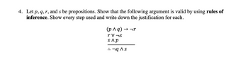 4. Let p, q, r, and s be propositions. Show that the following argument is valid by using rules of
inference. Show every step used and write down the justification for each.
(p^q) → →r
rv¬s
s Ap
•¬q^s