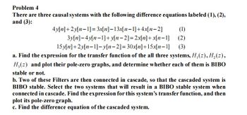 Problem 4
There are three causal systems with the following difference equations labeled (1), (2),
and (3):
4y[n]+2y[n 1] = 3x[n]-13x[n-1]+4x[n-2] (1)
3y[n]-4y[n-1]+y[n-2] = 2x[n] + x[n-1] (2)
15y[n]+2y[n 1]-y[n-2] = 30x[n]+15x[n-1] (3)
a. Find the expression for the transfer function of the all three systems, H,(z), H₂(z),
H₂(z) and plot their pole-zero graphs, and determine whether each of them is BIBO
stable or not.
b. Two of these Filters are then connected in cascade, so that the cascaded system is
BIBO stable. Select the two systems that will result in a BIBO stable system when
connected in cascade. Find the expression for this system's transfer function, and then
plot its pole-zero graph.
c. Find the difference equation of the cascaded system.