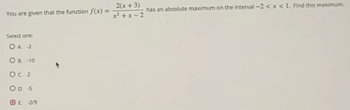 You are given that the function f(x) =
Select one:
OA -2
О в. -10
Ос 2
OD S
OE -2/9
2(x+3)
x²+x-2
has an absolute maximum on the interval-2 < x < 1. Find this maximum.