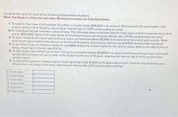 Compute the value for each of the following independent situations.
Note: Use Excel or a financial calculator. Round your answers to 2 decimal places.
1. To save for their new child's college education, a couple places $26,800 in an account. What amount will accumulate in the
account at the end of 18 years, assuming an interest rate of 7.25% compounded annually?
2. An individual has just inherited a piece of land. The individual plans to hold the land for three years and then expects the land to
sell for $204,500. What is the value today of inheriting the land, assuming an interest rate of 8.5% compounded annually?
3. To save money for the down payment on a house, an individual places $5,900 in an account at the end of each quarter. What
amount will accumulate in the account at the end of four years, assuming an interest rate of 9.75% compounded quarterly?
4. To purchase a car, an individual agrees to pay $980 at the end of each month for the next six years. What is the cost of the car
today, assuming an interest rate of 6.5%.
5. To help repay debt that will come due in 12 years, a company places $23,600 in an account at the beginning of each six-month
period. What amount will accumulate in the account at the end of 12 years, assuming an interest rate of 4.5% compounded
semiannually?
6. To rent office space, a company signs a lease agreeing to pay $3,400 at the beginning of each month for the next three years.
What is the cost today of the lease, assuming an interest rate of 5% compounded monthly?
1. Future Value
2. Present Value
3. Future Value
4. Present Value
5. Future Value
6. Present Value