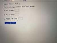 Suppose that X ~
N(37, 4).
Find the following probabilities. Round to four decimals.
a. Р(X < 31.8):
b. Р(X > 31.8) :
c. P(31.8 < X < 33) :
Submit Question
