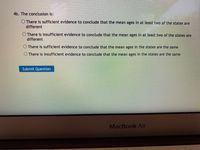 4b. The conclusion is:
There is sufficient evidence to conclude that the mean ages in at least two of the states are
different
There is insufficient evidence to conclude that the mean ages in at least two of the states are
different
O There is sufficient evidence to conclude that the mean ages in the states are the same
There is insufficient evidence to conclude that the mean ages in the states are the same
Submit Question
MacBook Air
