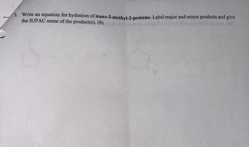 3. Write an equation for hydration of trans-3-methyl-2-pentene. Label major and minor products and give
the IUPAC name of the product(s). (8)
using