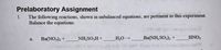 **Prelaboratory Assignment**

1. The following reactions, shown in unbalanced equations, are pertinent to this experiment. Balance the equations.

   a. \( \text{Ba(NO}_3\text{)}_2 + \, \underline{\phantom{a}} \, \text{NH}_2\text{SO}_3\text{H} + \, \underline{\phantom{a}} \, \text{H}_2\text{O} \rightarrow \, \underline{\phantom{a}} \, \text{Ba(NH}_2\text{SO}_3\text{)}_2 + \, \underline{\phantom{a}} \, \text{HNO}_3 \)