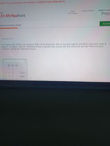 COVID-19 test parameters now included in PassPoint exam setup options.
cott
_EX-RN PassPoint
aptive Learning by PrepU
Question 2 of 5
1
4
7
A 3-year-old child is to receive 500 ml of dextrose 5% in normal saline (D5NSS) solution over 8
hours. At what rate (in milliliters/hour) would the nurse set the infusion pump? Record your
answer using one decimal place.
0
BS CE
2
5
8
3 +
6
CA
9
-
*
Use
Erase
About
This Product
0
Course Content
Adaptive Lear
Prep
My Classe