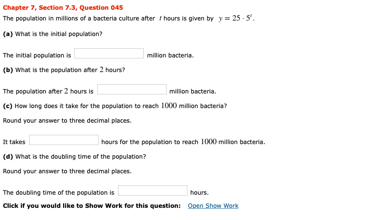Chapter 7, Section 7.3, Question 045
The population in millions of a bacteria culture after t hours is given by y 25- 5
(a) What is the initial population?
The initial population is
million bacteria.
(b) What is the population after 2 hours?
million bacteria
The population after 2 hours is
(c) How long does it take for the population to reach 1000 million bacteria?
Round your answer to three decimal places.
hours for the population to reach 1000 million bacteria
It takes
(d) What is the doubling time of the population?
Round your answer to three decimal places.
The doubling time of the population is
hours.
Click if you would like to Show Work for this question: Open Show Work
