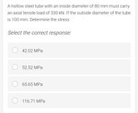 A hollow steel tube with an inside diameter of 80 mm must carry
an axial tensile load of 330 kN. If the outside diameter of the tube
is 100 mm. Determine the stress
Select the correct response:
42.02 MPa
52.52 MPa
65.65 MPa
116.71 MPa
