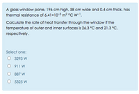 A glass window pane, 196 cm high, 58 cm wide and 0.4 cm thick, has
thermal resistance of 6.41x10-3 m2 °C w-1.
Calculate the rate of heat transfer through the window if the
temperature of outer and inner surfaces is 26.3 °C and 21.3 °C,
respectively.
Select one:
3293 W
911 W
887 W
O 5325 W
