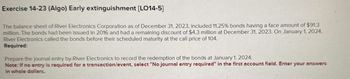 Exercise 14-23 (Algo) Early extinguishment [LO14-5]
The balance sheet of River Electronics Corporation as of December 31, 2023, included 11.25% bonds having a face amount of $91.3
million. The bonds had been issued in 2016 and had a remaining discount of $4.3 million at December 31, 2023. On January 1, 2024,
River Electronics called the bonds before their scheduled maturity at the call price of 104.
Required:
Prepare the journal entry by River Electronics to record the redemption of the bonds at January 1, 2024.
Note: If no entry is required for a transaction/event, select "No journal entry required" in the first account field. Enter your answers
in whole dollars.