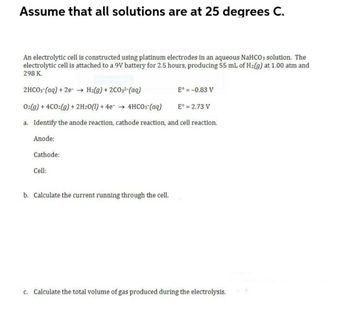 Assume that all solutions are at 25 degrees C.
An electrolytic cell is constructed using platinum electrodes in an aqueous NaHCO3 solution. The
electrolytic cell is attached to a 9V battery for 2.5 hours, producing 55 mL of H₂(g) at 1.00 atm and
298 K.
2HCO3(aq) + 2e → H2(g) + 2CO32-(aq)
E° = -0.83 V
O2(g) + 4CO2(g) + 2H2O(l) + 4e
4HCO3- (aq)
E° = 2.73 V
a. Identify the anode reaction, cathode reaction, and cell reaction.
Anode:
Cathode:
Cell:
b. Calculate the current running through the cell.
c. Calculate the total volume of gas produced during the electrolysis.