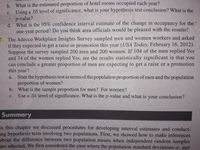 b. What is the estimated proportion of hotel rooms occupied each year?
c. Using a .05 level of significance, what is your hypothesis test conclusion? What is the
p-value?
d. What is the 95% confidence interval estimate of the change in occupancy for the
one-year period? Do you think area officials would be pleased with the results?
7. The Adecco Workplace Insights Survey sampled men and women workers and asked
if they expected to get a raise or promotion this year (USA Today, February 16, 2012).
Suppose the survey sampled 200 men and 200 women. If 104 of the men replied Yes
and 74 of the women replied Yes, are the results statistically significant in that
can conclude a greater proportion of men are expecting to get a raise or a promotion
this year?
State the hypothesis test in terms of the population proportion of men and the population
proportion of women?
b. What is the sample proportion for men? For women?
Use a .01 level of significance. What is the p-value and what is your conclusion?
you
a.
с.
Summary
In this chapter we discussed procedures for developing interval estimates and conduct-
ing hypothesis tests involving two populations. First, we showed how to make inferences
about the difference between two population means when independent random samples
are selected. We first considered the case where the population standard deviations o, and
