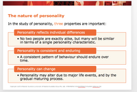 ONLINE
The nature of personality
In the study of personality, three properties are important:
Personality reflects individual differences
• No two people are exactly alike, but many will be similar
in terms of a single personality characterístic.
Personality is consistent and enduring
• A consistent pattern of behaviour should endure over
time.
Personality can change
• Personality may alter due to major life events, and by the
gradual maturing process.
Coryrignt 2014 Pearson Austrais (a divsion ot Peanson Australa GrouG Pty Ltd) -970144256153NSctman/Consumer pebavoube
