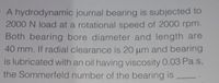 A hydrodynamic journal bearing is subjected to
2000 N load at a rotational speed of 2000 rpm.
Both bearing bore diameter and length are
40 mm. If radial clearance is 20 um and bearing
is lubricated with an oil having viscosity 0.03 Pa.s,
the Sommerfeld number of the bearing is
