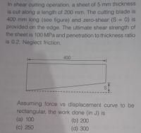 In shear cutting operation, a sheet of 5 mm thickness
is cut along a length of 200 mm. The cutting blade is
400 mm long (see figure) and zero-shear (S = 0) is
provided on the edge. The ultimate shear strength of
the sheet is 100 MPa and penetration to thickness ratio
is 0.2. Neglect friction.
%3D
400
S 1
Assuming force vs displacement curve to be
rectangular, the work done (in J) is
(a) 100
(b) 200
(c) 250
(d) 300
