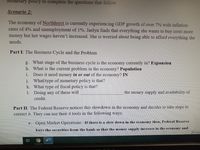 Monetary policy to complete the questions that follow
Scenario 2:
The economy of Northhurst is currently experiencing GDP growth of over 7% with inflation
rates of 4% and unemployment of 1%. Jaelyn finds that everything she wants to buy costs more
money but her wages haven't increased. She is worried about being able to afford everything she
needs.
Part I: The Business Cycle and the Problem
g. What stage of the business cycle is the economy currently in? Expansion
h. What is the current problem in the economy? Population
Does it need money in or out of the economy? IN
1.
j. What type of monetary policy is that?
k. What type of fiscal policy is that?
1. Doing any of these will
the money supply and availability of
credit.
Part II: The Federal Reserve notices this slowdown in the economy and decides to take steps to
correct it. They can use their 4 tools in the following ways:
e. Open Market Operations –If there is a slow down in the economy then, Federal Reserve
buys the securities from the bank so that the money supply increase in the economy and
DFocus
近

