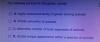 The following are true of Hox genes, except
O A. highly conserved family of genes among animals
B. dictate symmetry of animals
O C. determine number of body segments of animals
O D. dictate unique appearance within a species of animals
