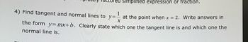 simplified expression or fraction.
4) Find tangent and normal lines to y=-
at the point when x = 2. Write answers in
X
the form_y=mx+b. Clearly state which one the tangent line is and which one the
normal line is.