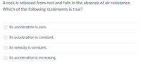 A rock is released from rest and falls in the absence of air resistance.
Which of the following statements is true?
Its acceleration is zero.
Its acceleration is constant.
Its velocity is constant.
Its acceleration is increasing.
