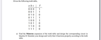 Given the following truth table,
abc
000
001
010 0
011
100
101
110
111
F
a) Find the Minterm expansion of the truth table and design the corresponding circuit in
Quartus II. Simulate your design and verify that it functions properly according to the truth
table.