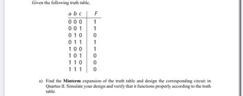 Given the following truth table,
abc
F
000 1
001
010 0
011
100
101
110
111
a) Find the Minterm expansion of the truth table and design the corresponding circuit in
Quartus II. Simulate your design and verify that it functions properly according to the truth
table.