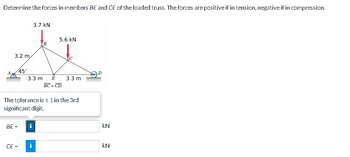 Determine the forces in members BE and CE of the loaded truss. The forces are positive if in tension, negative if in compression.
3.7 kN
5.6 KN
XT
B
3.2 m
45°
CE=
3.3 mi
BE = i
E
BC = CD
The tolerance is ± 1 in the 3rd
significant digit.
i
3.3 m
KN
KN