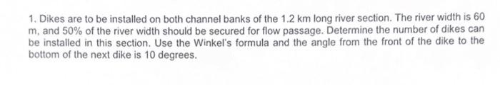 1. Dikes are to be installed on both channel banks of the 1.2 km long river section. The river width is 60
m, and 50% of the river width should be secured for flow passage. Determine the number of dikes can
be installed in this section. Use the Winkel's formula and the angle from the front of the dike to the
bottom of the next dike is 10 degrees.