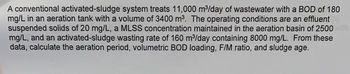 A conventional activated-sludge system treats 11,000 m³/day of wastewater with a BOD of 180
mg/L in an aeration tank with a volume of 3400 m³. The operating conditions are an effluent
suspended solids of 20 mg/L, a MLSS concentration maintained in the aeration basin of 2500
mg/L, and an activated-sludge wasting rate of 160 m³/day containing 8000 mg/L. From these
data, calculate the aeration period, volumetric BOD loading, F/M ratio, and sludge age.