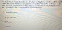 The fluid mosaic model describes the structure of the plasma membrane. Embedded within the plasma membrane are proteins and carbohydrates that contribute to the term mosaic. Carbohydrates on the surface of red blood cells are what determines ABO blood type. These carbohydrates are important for

- ○ Cell identification
- ○ Active transport
- ○ Diffusion
- ○ Stability