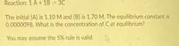 Reaction: 1 A+ 1B = 3C
The initial [A] is 1.10 M and (B] is 1.70 M. The equilibrium constant is
0.0000098, What is the concentration of C at equilibrium?
You may assume the 5% rule is valid.

