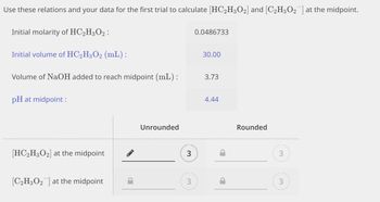 Use these relations and your data for the first trial to calculate [HC₂H3O2] and [C₂H3O₂¯] at the midpoint.
Initial molarity of HC₂H3O2:
Initial volume of HC2H3O2 (mL):
Volume of NaOH added to reach midpoint (mL):
pH at midpoint :
[HC₂H3O₂] at the midpoint
[C₂H3O2] at the midpoint
Unrounded
3
3
0.0486733
30.00
3.73
4.44
Rounded
3
3