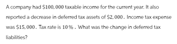 A company had $100,000 taxable income for the current year. It also
reported a decrease in deferred tax assets of $2,000. Income tax expense
was $15,000. Tax rate is 10%. What was the change in deferred tax
liabilities?