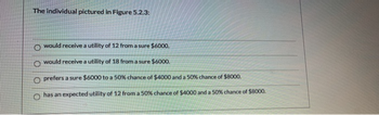 The individual pictured in Figure 5.2.3:
O would receive a utility of 12 from a sure $6000.
Owould receive a utility of 18 from a sure $6000.
O prefers a sure $6000 to a 50% chance of $4000 and a 50% chance of $8000.
has an expected utility of 12 from a 50% chance of $4000 and a 50% chance of $8000.