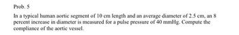 Prob. 5
In a typical human aortic segment of 10 cm length and an average diameter of 2.5 cm, an 8
percent increase in diameter is measured for a pulse pressure of 40 mmHg. Compute the
compliance of the aortic vessel.