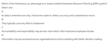 Which of the following is an advantage of a newly installed Enterprise Resource Planning (ERP) system?
Select one:
A.
As data is entered once only, it becomes easier to detect accuracy and completeness errors
B.
They typically cost very little to implement
C.
Accountability and responsibility may be less clear which often improves employee morale
D.
Information may be accessed across organisational functions assisting with better decision making