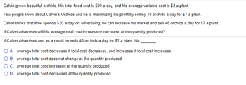 Calvin grows beautiful orchids. His total fixed cost is $90 a day, and his average variable cost is $2 a plant.
Few people know about Calvin's Orchids and he is maximizing his profit by selling 18 orchids a day for $7 a plant.
Calvin thinks that if he spends $20 a day on advertising, he can increase his market and sell 48 orchids a day for $7 a plant.
If Calvin advertises will his average total cost increase or decrease at the quantity produced?
If Calvin advertises and as a result he sells 48 orchids a day for $7 a plant, his
O A.
average total cost decreases if total cost decreases, and increases if total cost increases
average total cost does not change at the quantity produced
O B.
O C.
average total cost increases at the quantity produced
O D. average total cost decreases at the quantity produced