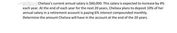 Chelsea's current annual salary is $60,000. This salary is expected to increase by 4%
each year. At the end of each year for the next 20 years, Chelsea plans to deposit 10% of her
annual salary in a retirement account is paying 6% interest compounded monthly.
Determine the amount Chelsea will have in the account at the end of the 20 years.