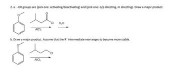 2. a. -OR groups are (pick one: activating/deactivating) and (pick one: o/p directing, m directing). Draw a major product.
6
AICI,
CI H₂O
b. Draw a major product. Assume that the R* intermediate rearranges to become more stable.
6
AICI,