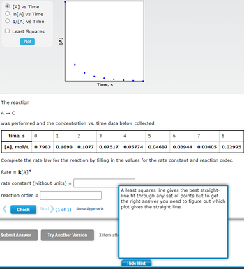 [A] vs Time
In[A] vs Time
O 1/[A] vs Time
Least Squares
Plot
The reaction
A → C
was performed and the concentration vs. time data below collected.
time, s
[A], mol/L 0.7983 0.1898 0.1077 0.07517 0.05774 0.04687 0.03944 0.03405 0.02995
[A]
0
reaction order =
Check
Submit Answer
1
Time, s
2
3
Try Another Version
Complete the rate law for the reaction by filling in the values for the rate constant and reaction order.
Rate = K[A]*
rate constant (without units) =
Next> (1 of 1) Show Approach
2 item att
5
6
Hide Hint
7
8
A least squares line gives the best straight-
line fit through any set of points but to get
the right answer you need to figure out which
plot gives the straight line.