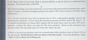 2. Ms. Bayer comes to your bank, Bank of America (BOA), to ask for advice on a planned house
purchase. Her annual salary is $60,000.
BOA does not charge a fee (just assume this; it is not true in the real world) on housing loans, and it
allows a custom's monthly mortgage payment to be equal to 30% of the customer's monthly salary
(before-tax).
For a 30-year fixed-rate loan with an interest rate of 12%, compounded monthly, answer the
following two questions: (1) how much (the maximum amount) can BOA lend to Ms. Bayer? (2)
To finance the purchase of a house, BOA requires that the home buyer come up with a 20% down
payment. Assume Ms. Bayer can make the 20% down payment. Based on the maximum loan
amount, what is the maximum price of a house Ms. Bayer can buy?
3. Refer to the previous problem, work out an amortization table (similar to that on Slide 4.55) for
the 360 periods. Briefly discuss what you observe from the results. Turn in the Excel file. Name
= HW 2 CH 4 Clinton Ford Obama.xls.