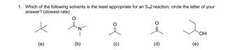 **Question 1:**

Which of the following solvents is the least appropriate for an Sₙ2 reaction? (Choose the letter of your answer that corresponds to the slowest rate.)

**Solvent Structures:**

- (a) **Structure:** A line-angle drawing with three methyl groups connected to a central carbon (tert-butyl).
  
- (b) **Structure:** A line-angle drawing representing N,N-dimethylformamide (DMF), with a carbonyl group (C=O) attached to a nitrogen with two methyl groups.

- (c) **Structure:** A line-angle drawing of acetone, with a carbonyl group (C=O) bonded to two methyl groups.

- (d) **Structure:** A line-angle drawing representing dimethyl sulfoxide (DMSO), with a sulfur atom bonded to an oxygen (S=O) and two methyl groups.
  
- (e) **Structure:** A line-angle drawing of propan-1-ol, with a hydroxyl group (-OH) attached to a three-carbon linear chain. 

**Explanation:**

Choose the solvent that would result in the slowest rate for an Sₙ2 reaction, focusing on factors such as polarity and proticity.