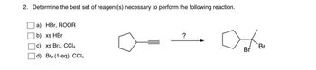 **Question 2: Determine the best set of reagent(s) necessary to perform the following reaction.**

**Options:**

- a) HBr, ROOR
- b) xs HBr
- c) xs Br₂, CCl₄
- d) Br₂ (1 eq), CCl₄

**Diagrams:**

The diagram to the left shows a cyclopentyl group attached to an alkyne. The arrow pointing to the right leads to a product structure which consists of a cyclopentyl attached to a carbon chain with two bromine atoms bonded vicinally. 

The task is to choose the correct reagent(s) that would transform the alkyne starting material into the dibromo alkane product.