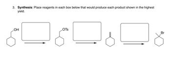 **Synthesis Problem:**

**Instructions:** Place reagents in each box below that would produce each product shown in the highest yield.

**Diagram Details:**

1. **Reaction 1:** 
   - **Starting Material:** Cyclohexanol (indicated by the hexagonal ring with an -OH group attached).
   - **Product:** Cyclohexyl tosylate (indicated by the hexagonal ring with an -OTs group attached).
   - **Box:** Insert the reagent(s) needed to convert cyclohexanol to cyclohexyl tosylate.

2. **Reaction 2:**
   - **Starting Material:** Cyclohexyl tosylate (indicated by the hexagonal ring with an -OTs group).
   - **Product:** Cyclohexene (indicated by the hexagonal ring with a double bond).
   - **Box:** Insert the reagent(s) needed to convert cyclohexyl tosylate to cyclohexene.

3. **Reaction 3:**
   - **Starting Material:** Cyclohexene (indicated by the hexagonal ring with a double bond).
   - **Product:** Bromocyclohexane (indicated by the hexagonal ring with a -Br group attached).
   - **Box:** Insert the reagent(s) needed to convert cyclohexene to bromocyclohexane.

These transformations illustrate common reactions in organic synthesis, such as the conversion of alcohols to tosylates, elimination reactions to form alkenes, and halogenation of alkenes to form alkyl halides.