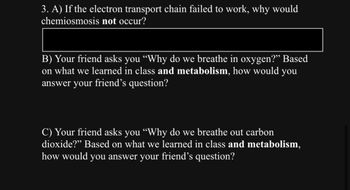 3. A) If the electron transport chain failed to work, why would
chemiosmosis not occur?
B) Your friend asks you “Why do we breathe in oxygen?" Based
on what we learned in class and metabolism, how would you
answer your friend's question?
C) Your friend asks you “Why do we breathe out carbon
dioxide?" Based on what we learned in class and metabolism,
how would you answer your friend's question?