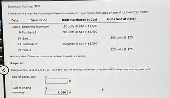 Inventory Costing: FIFO
Filimonov Inc. has the following information related to purchases and sales of one of its inventory items:
Date
Description
Units Purchased at Cost
Units Sold at Retail
June 1 Beginning Inventory
150 units @ $10 = $1,500
9 Purchase 1
200 units @ $12 = $2,400
300 units @ $25
250 units @ $14 =
$3,500
225 units @ $25
14 Sale 1
22 Purchase 2
29 Sale 2
Assume that Filimonov uses a perpetual inventory system.
Required:
Calculate the cost of goods sold and the cost of ending inventory using the FIFO inventory costing method.
<
Cost of goods sold
$
Cost of ending
inventory
1,050