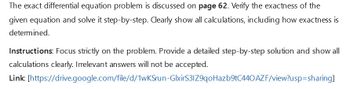 The exact differential equation problem is discussed on page 62. Verify the exactness of the
given equation and solve it step-by-step. Clearly show all calculations, including how exactness is
determined.
Instructions: Focus strictly on the problem. Provide a detailed step-by-step solution and show all
calculations clearly. Irrelevant answers will not be accepted.
Link: [https://drive.google.com/file/d/1wKSrun-GlxirS3IZ9qoHazb9tC440AZF/view?usp=sharing]