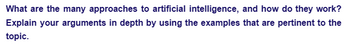 What are the many approaches to artificial intelligence, and how do they work?
Explain your arguments in depth by using the examples that are pertinent to the
topic.