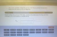 **Question 19 of 25**

The molar solubility of Mg(CN)₂ is \(1.4 \times 10^{-5}\) M at a certain temperature. Determine the value of Ksp for Mg(CN)₂.

**Instructions:**

Based on the setup of your ICE table, construct the expression for Ksp and then evaluate it. Do not combine or simplify terms.

\[ K_{sp} = \, \text{[          ]} = \, \text{[          ]} \]

**Available Options:**

- \([0]\)
- \([1.4 \times 10^{-5}]\)
- \([2.8 \times 10^{-5}]\)
- \([1.4 \times 10^{-5}]^2\)
- \([2.8 \times 10^{-5}]^2\)
- \([x]\)
- \([2x]^2\)
- \([1.4 \times 10^{-5} + x]\)
- \([1.4 \times 10^{-5} - x]\)
- \([1.4 \times 10^{-5} - 2x]\)
- \([1.4 \times 10^{-5} + x]^2\)
- \([2.8 \times 10^{-5} - x]\)
- \([2.8 \times 10^{-5} + 2x]\)

**Expression Options:**

- \(2.7 \times 10^{-15}\)
- \(1.1 \times 10^{-14}\)
- \(2.2 \times 10^{-14}\)
- \(3.9 \times 10^{-10}\)

**Reset Button:**

To start over, press the "RESET" button.